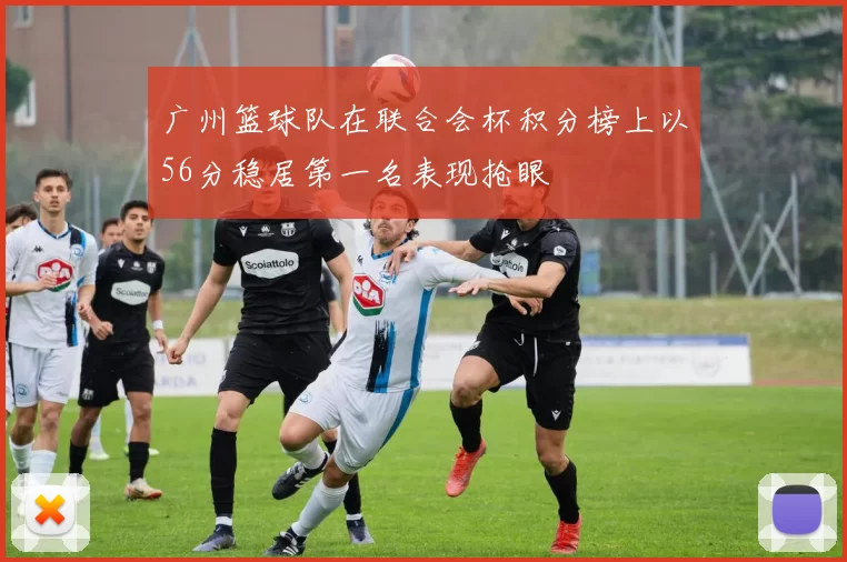 广州篮球队在联合会杯积分榜上以56分稳居第一名表现抢眼