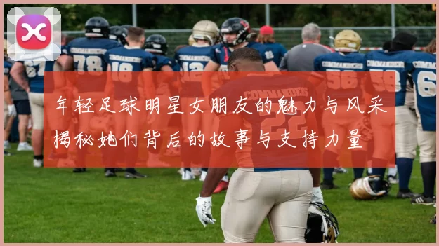 年轻足球明星女朋友的魅力与风采揭秘她们背后的故事与支持力量