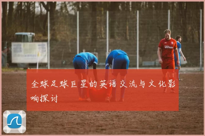 全球足球巨星的英语交流与文化影响探讨