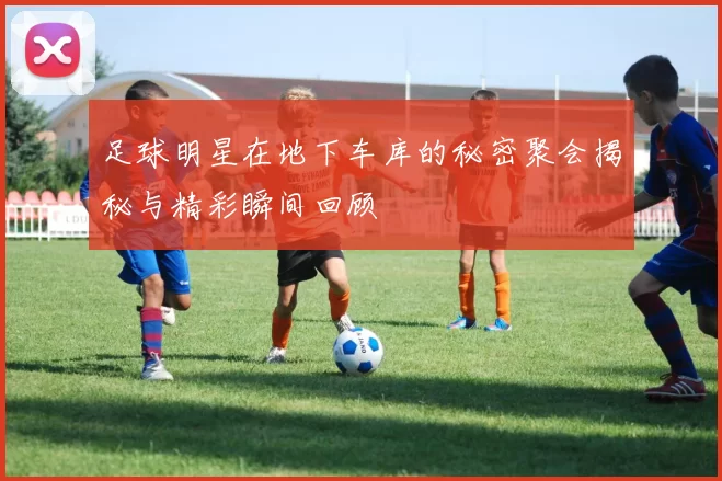 足球明星在地下车库的秘密聚会揭秘与精彩瞬间回顾