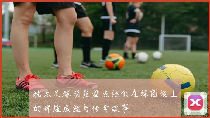 犹太足球明星盘点他们在绿茵场上的辉煌成就与传奇故事