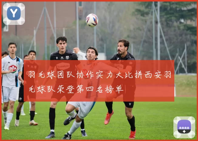 羽毛球团队协作实力大比拼西安羽毛球队荣登第四名榜单