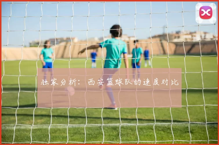 独家分析：西安篮球队的速度对比