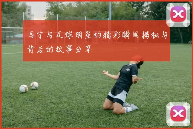 马宁与足球明星的精彩瞬间揭秘与背后的故事分享