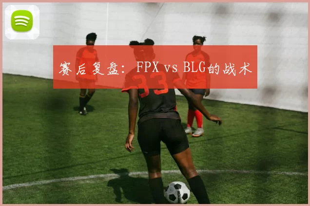 赛后复盘：FPX vs BLG的战术