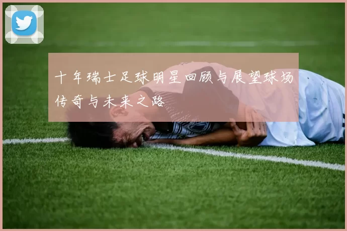 十年瑞士足球明星回顾与展望球场传奇与未来之路