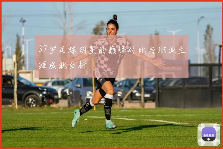 37岁足球明星的巅峰对比与职业生涯成就分析