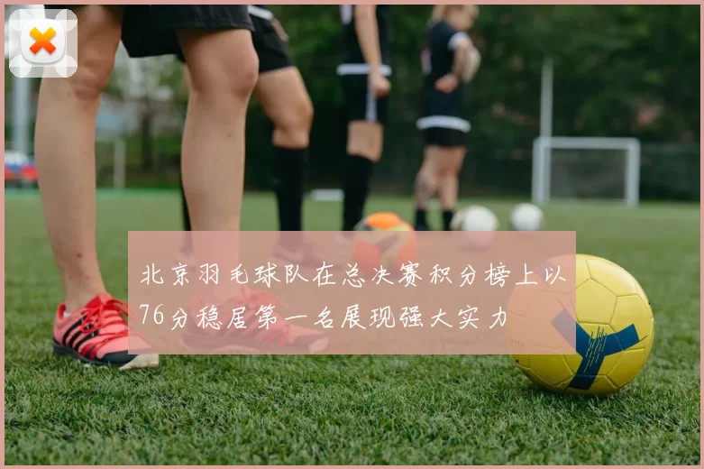 北京羽毛球队在总决赛积分榜上以76分稳居第一名展现强大实力